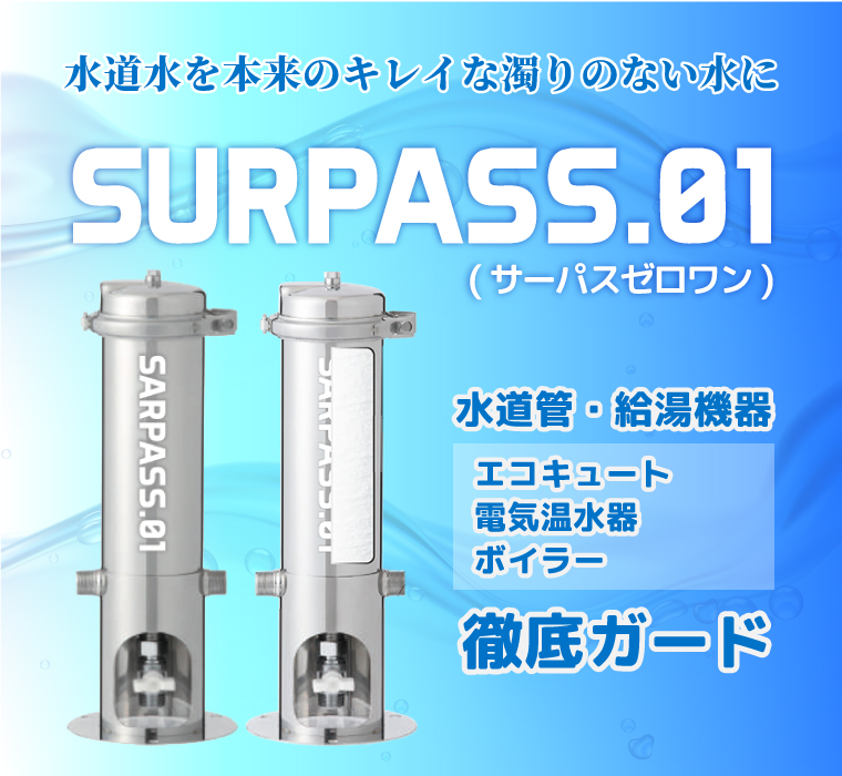 SURPASS.01 (サーパスゼロワン)が水道管・給湯機器(エコキュート・電気温水器・ボイラー)を徹底ガード
水道水を本来の キレイな濁りのない水にSURPASS.01 (サーパスゼロワン)